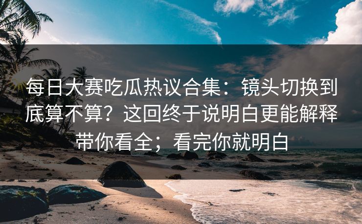 每日大赛吃瓜热议合集:镜头切换到底算不算?这回终于说明白更能解释带你看全;看完你就明白