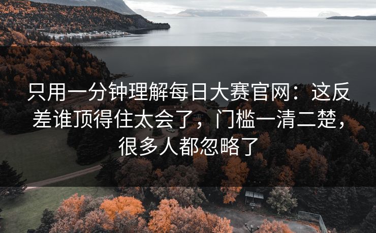 只用一分钟理解每日大赛官网：这反差谁顶得住太会了，门槛一清二楚，很多人都忽略了