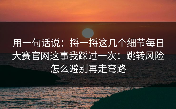 用一句话说：捋一捋这几个细节每日大赛官网这事我踩过一次：跳转风险怎么避别再走弯路