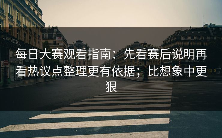 每日大赛观看指南：先看赛后说明再看热议点整理更有依据；比想象中更狠