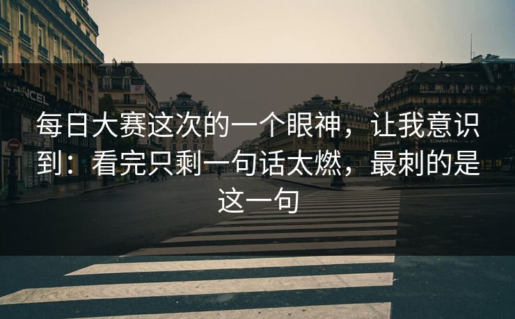 每日大赛这次的一个眼神，让我意识到：看完只剩一句话太燃，最刺的是这一句