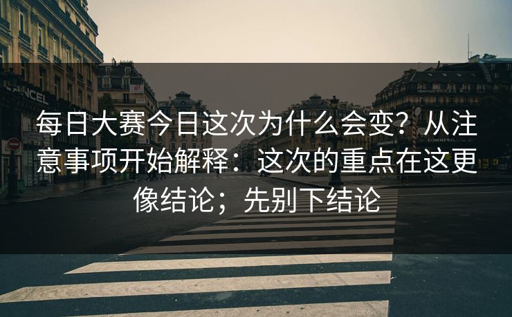 每日大赛今日这次为什么会变？从注意事项开始解释：这次的重点在这更像结论；先别下结论