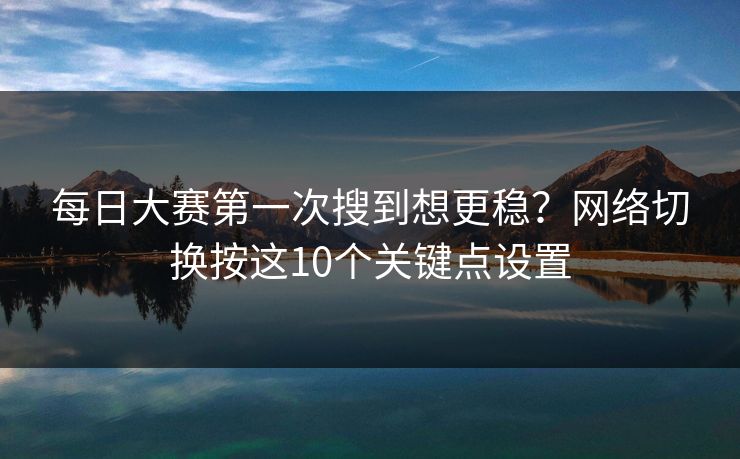 每日大赛第一次搜到想更稳?网络切换按这10个关键点设置 每日大赛第一次搜到想更稳?网络切换按这10个关键点设置