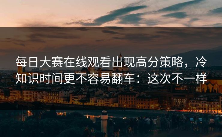 每日大赛在线观看出现高分策略，冷知识时间更不容易翻车：这次不一样