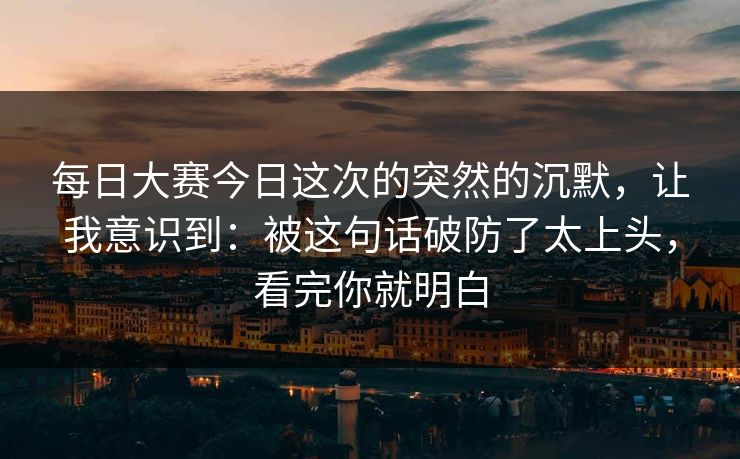 每日大赛今日这次的突然的沉默，让我意识到：被这句话破防了太上头，看完你就明白