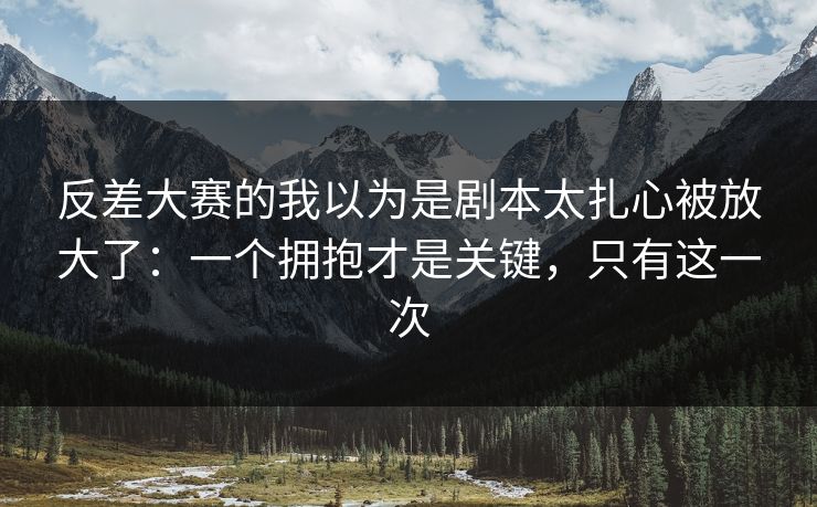 反差大赛的我以为是剧本太扎心被放大了：一个拥抱才是关键，只有这一次