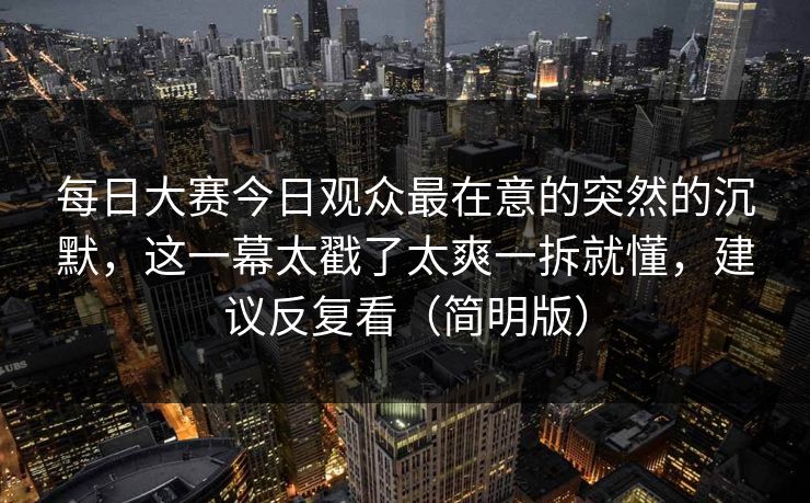 每日大赛今日观众最在意的突然的沉默，这一幕太戳了太爽一拆就懂，建议反复看（简明版）