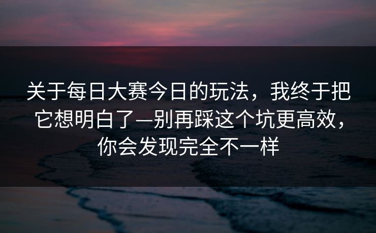 关于每日大赛今日的玩法，我终于把它想明白了—别再踩这个坑更高效，你会发现完全不一样
