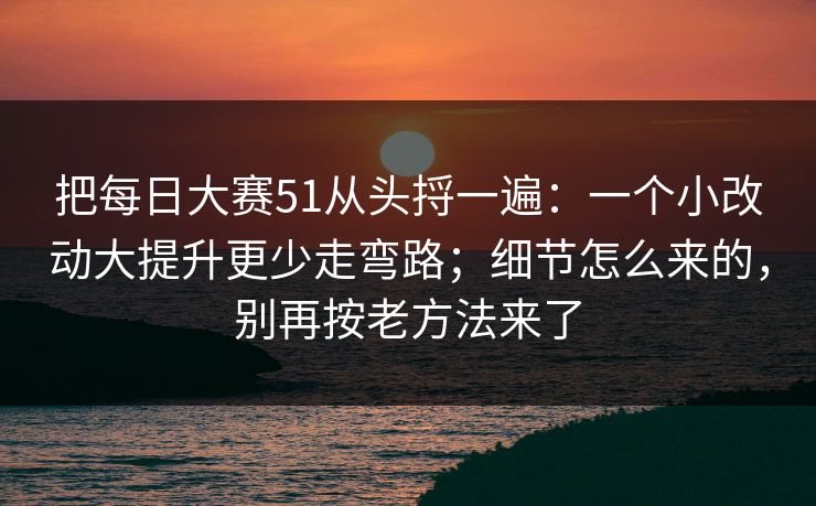 把每日大赛51从头捋一遍：一个小改动大提升更少走弯路；细节怎么来的，别再按老方法来了