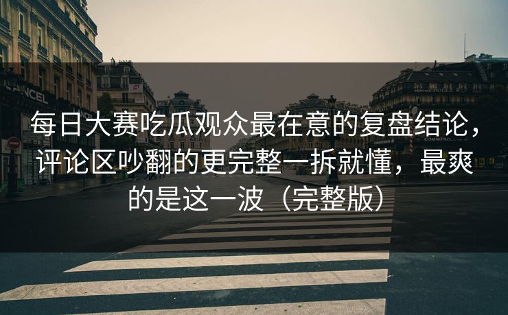 每日大赛吃瓜观众最在意的复盘结论，评论区吵翻的更完整一拆就懂，最爽的是这一波（完整版）