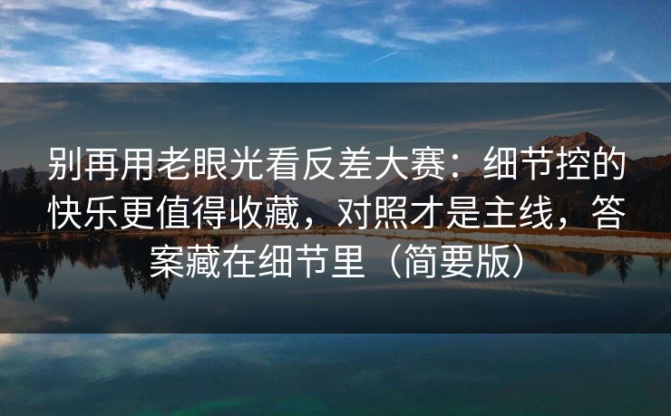 别再用老眼光看反差大赛：细节控的快乐更值得收藏，对照才是主线，答案藏在细节里（简要版）