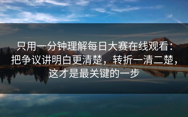 只用一分钟理解每日大赛在线观看：把争议讲明白更清楚，转折一清二楚，这才是最关键的一步