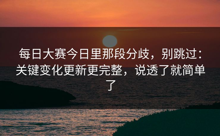 每日大赛今日里那段分歧，别跳过：关键变化更新更完整，说透了就简单了