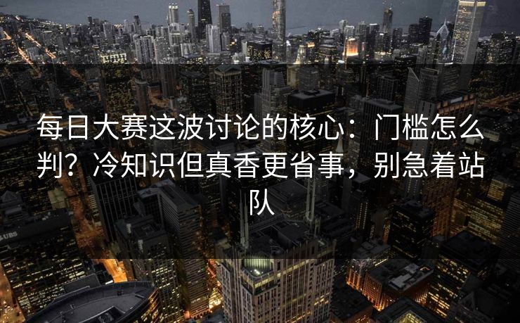 每日大赛这波讨论的核心：门槛怎么判？冷知识但真香更省事，别急着站队