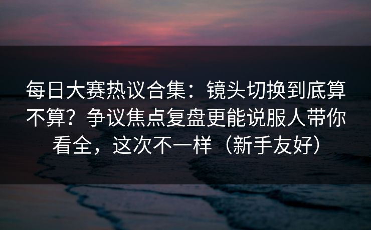每日大赛热议合集：镜头切换到底算不算？争议焦点复盘更能说服人带你看全，这次不一样（新手友好）
