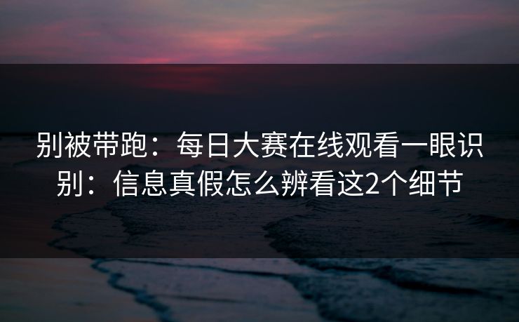 别被带跑：每日大赛在线观看一眼识别：信息真假怎么辨看这2个细节
