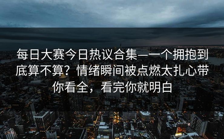 每日大赛今日热议合集—一个拥抱到底算不算？情绪瞬间被点燃太扎心带你看全，看完你就明白