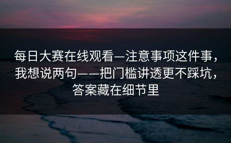 每日大赛在线观看—注意事项这件事，我想说两句——把门槛讲透更不踩坑，答案藏在细节里