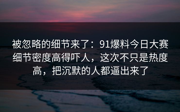被忽略的细节来了：91爆料今日大赛细节密度高得吓人，这次不只是热度高，把沉默的人都逼出来了